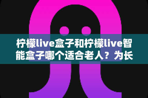 柠檬live盒子和柠檬live智能盒子哪个适合老人？为长辈挑选电视盒子的终极选购指南