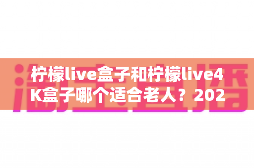 柠檬live盒子和柠檬live4K盒子哪个适合老人？2024年最全选购指南助您轻松决策