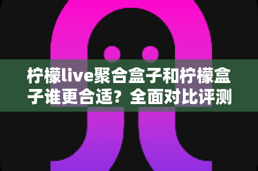 柠檬live聚合盒子和柠檬盒子谁更合适？全面对比评测帮你一次选对