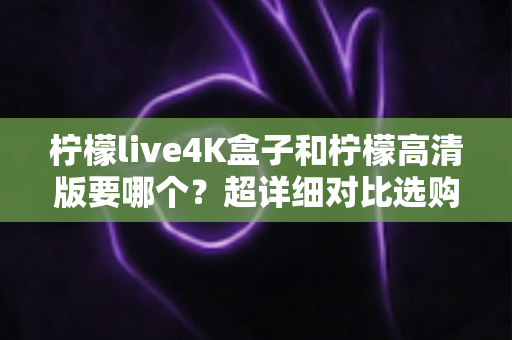柠檬live4K盒子和柠檬高清版要哪个？超详细对比选购指南帮你一次看懂