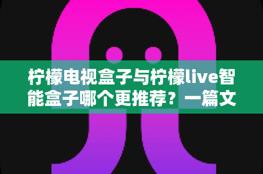 柠檬电视盒子与柠檬live智能盒子哪个更推荐？一篇文章帮你彻底搞懂选购难题