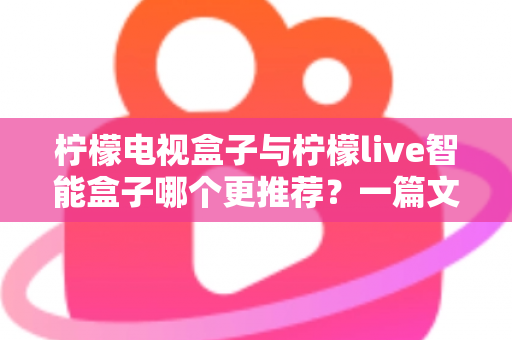 柠檬电视盒子与柠檬live智能盒子哪个更推荐？一篇文章帮你彻底搞懂选购难题