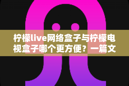 柠檬live网络盒子与柠檬电视盒子哪个更方便?一篇文章带你全面对比、轻松选出适合你的电视盒子 柠檬live网络盒子与柠檬电视盒子哪个更方便?一篇文章带你全面对比、轻松选出适合你的电视盒子