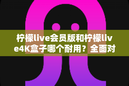 柠檬live会员版和柠檬live4K盒子哪个耐用？全面对比分析与选购避坑指南