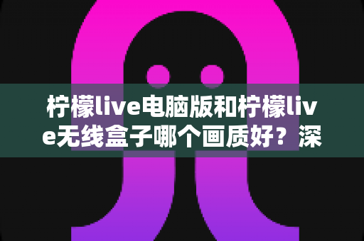 柠檬live电脑版和柠檬live无线盒子哪个画质好？深度画质对比评测指南