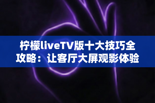 柠檬liveTV版十大技巧全攻略：让客厅大屏观影体验一步到位的实用指南