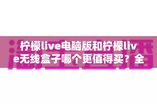 柠檬live电脑版和柠檬live无线盒子哪个更值得买？全维度深度对比与选购指南