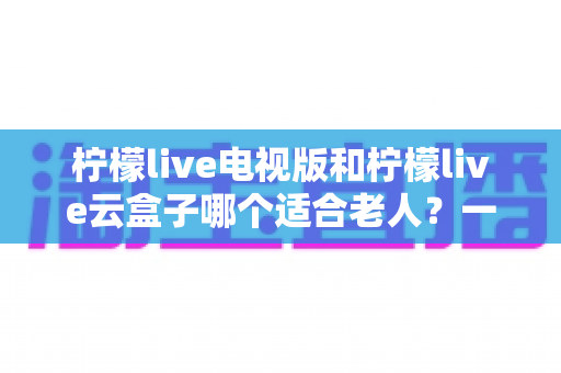 柠檬live电视版和柠檬live云盒子哪个适合老人?一份为长辈量身定制的选购与使用指南 柠檬live电视版和柠檬live云盒子哪个适合老人?一份为长辈量身定制的选购与使用指南