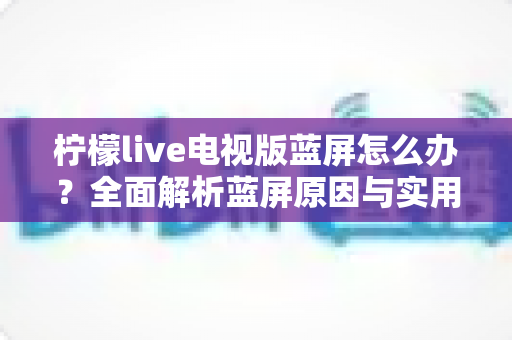 柠檬live电视版蓝屏怎么办?全面解析蓝屏原因与实用解决方法大全 柠檬live电视版蓝屏怎么办?全面解析蓝屏原因与实用解决方法大全
