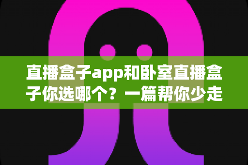 直播盒子app和卧室直播盒子你选哪个?一篇帮你少走弯路的深度对比指南 直播盒子app和卧室直播盒子你选哪个?一篇帮你少走弯路的深度对比指南