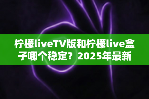 柠檬liveTV版和柠檬live盒子哪个稳定？2025年最新深度对比全解析，看完再选不踩坑