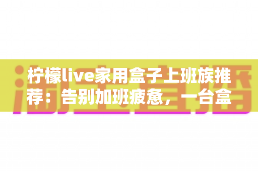 柠檬live家用盒子上班族推荐:告别加班疲惫,一台盒子点亮你的高品质居家影音生活 柠檬live家用盒子上班族推荐:告别加班疲惫,一台盒子点亮你的高品质居家影音生活