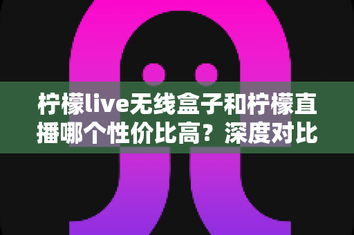 柠檬live无线盒子和柠檬直播哪个性价比高?深度对比分析帮你选对不花冤枉钱 柠檬live无线盒子和柠檬直播哪个性价比高?深度对比分析帮你选对不花冤枉钱