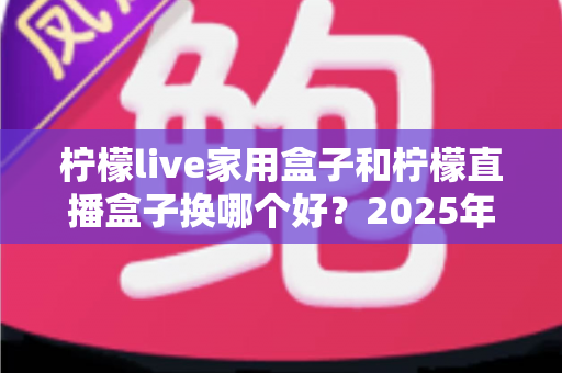 柠檬live家用盒子和柠檬直播盒子换哪个好？2025年最新选购指南与深度对比分析