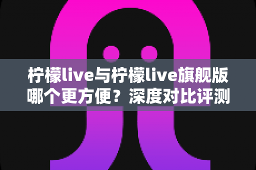 柠檬live与柠檬live旗舰版哪个更方便?深度对比评测帮你找到最适合的选择 柠檬live与柠檬live旗舰版哪个更方便?深度对比评测帮你找到最适合的选择