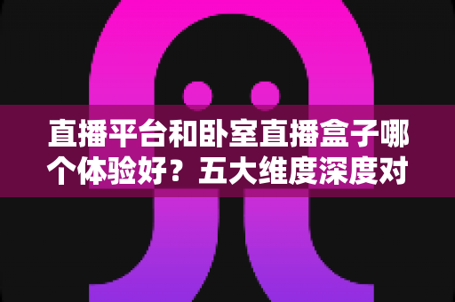直播平台和卧室直播盒子哪个体验好?五大维度深度对比帮你做出明智选择 直播平台和卧室直播盒子哪个体验好?五大维度深度对比帮你做出明智选择