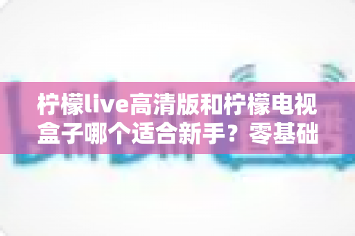 柠檬live高清版和柠檬电视盒子哪个适合新手？零基础也能看懂的选购全攻略