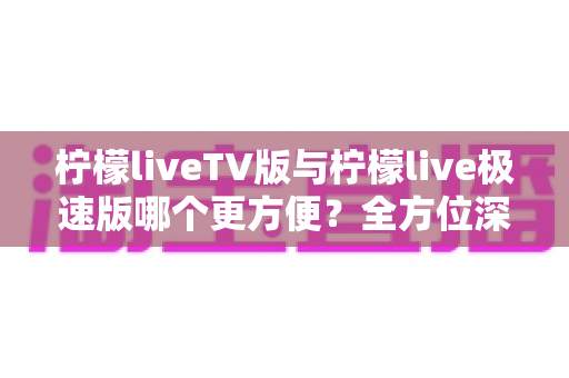 柠檬liveTV版与柠檬live极速版哪个更方便?全方位深度对比帮你一次选对 柠檬liveTV版与柠檬live极速版哪个更方便?全方位深度对比帮你一次选对