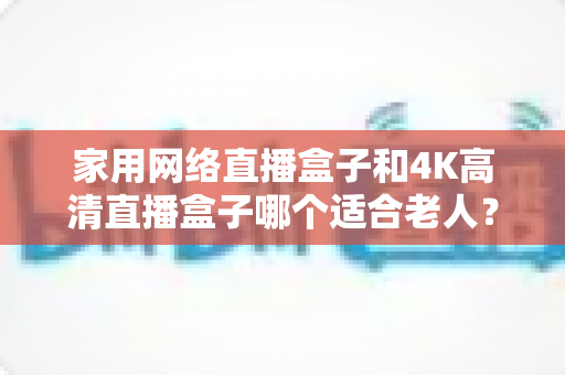 家用网络直播盒子和4K高清直播盒子哪个适合老人?一篇文章讲透选购要点,帮父母选对不踩坑 家用网络直播盒子和4K高清直播盒子哪个适合老人?一篇文章讲透选购要点,帮父母选对不踩坑