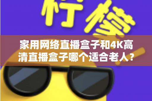 家用网络直播盒子和4K高清直播盒子哪个适合老人?一篇文章讲透选购要点,帮父母选对不踩坑 家用网络直播盒子和4K高清直播盒子哪个适合老人?一篇文章讲透选购要点,帮父母选对不踩坑