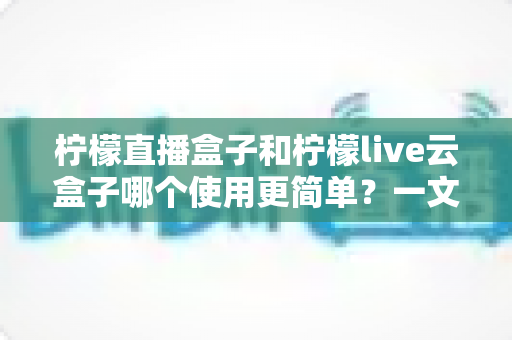 柠檬直播盒子和柠檬live云盒子哪个使用更简单?一文读懂两款盒子的上手难度差异 柠檬直播盒子和柠檬live云盒子哪个使用更简单?一文读懂两款盒子的上手难度差异