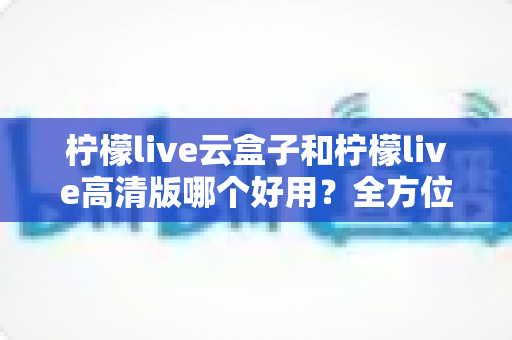 柠檬live云盒子和柠檬live高清版哪个好用？全方位对比评测，帮你选对不踩坑！