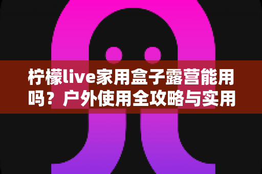 柠檬live家用盒子露营能用吗？户外使用全攻略与实用建议