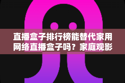 直播盒子排行榜能替代家用网络直播盒子吗?家庭观影设备选购全解析 直播盒子排行榜能替代家用网络直播盒子吗?家庭观影设备选购全解析