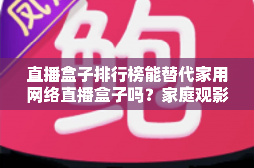 直播盒子排行榜能替代家用网络直播盒子吗?家庭观影设备选购全解析 直播盒子排行榜能替代家用网络直播盒子吗?家庭观影设备选购全解析