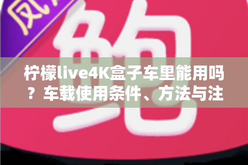 柠檬live4K盒子车里能用吗?车载使用条件、方法与注意事项全解析 柠檬live4K盒子车里能用吗?车载使用条件、方法与注意事项全解析