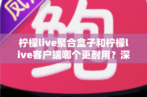 柠檬live聚合盒子和柠檬live客户端哪个更耐用?深度对比分析与选购全指南 柠檬live聚合盒子和柠檬live客户端哪个更耐用?深度对比分析与选购全指南