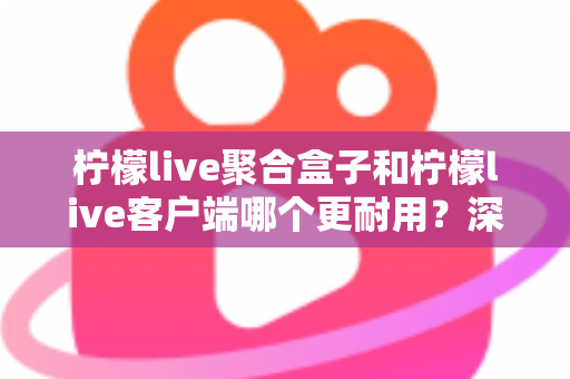 柠檬live聚合盒子和柠檬live客户端哪个更耐用？深度对比分析与选购全指南