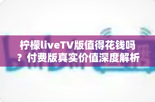 柠檬liveTV版值得花钱吗？付费版真实价值深度解析与购买决策指南