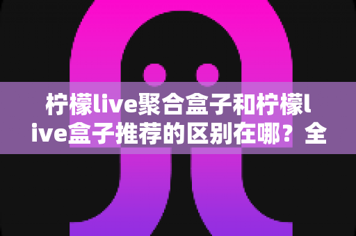 柠檬live聚合盒子和柠檬live盒子推荐的区别在哪?全面解析两者差异,助你精准选择观影方案 柠檬live聚合盒子和柠檬live盒子推荐的区别在哪?全面解析两者差异,助你精准选择观影方案