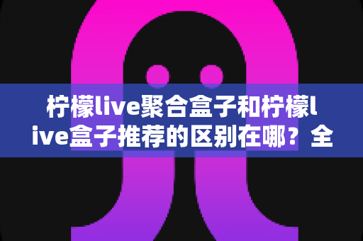 柠檬live聚合盒子和柠檬live盒子推荐的区别在哪?全面解析两者差异,助你精准选择观影方案 柠檬live聚合盒子和柠檬live盒子推荐的区别在哪?全面解析两者差异,助你精准选择观影方案