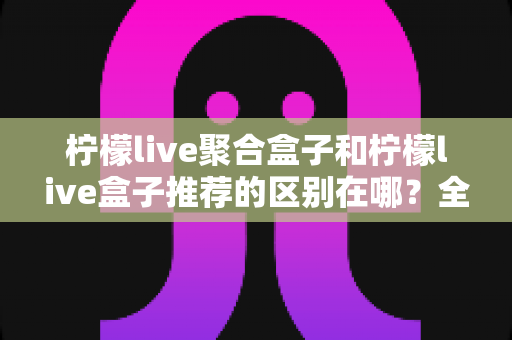 柠檬live聚合盒子和柠檬live盒子推荐的区别在哪？全面解析两者差异，助你精准选择观影方案