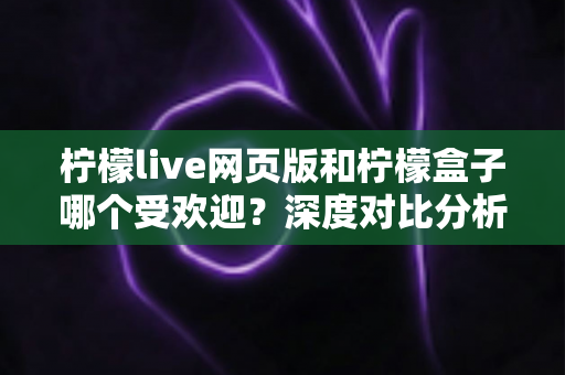 柠檬live网页版和柠檬盒子哪个受欢迎？深度对比分析与用户选择全指南