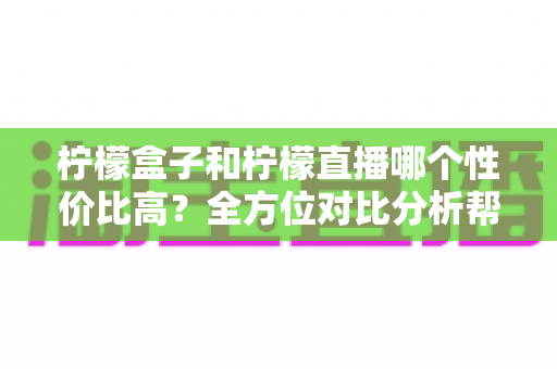 柠檬盒子和柠檬直播哪个性价比高？全方位对比分析帮你做出明智选择