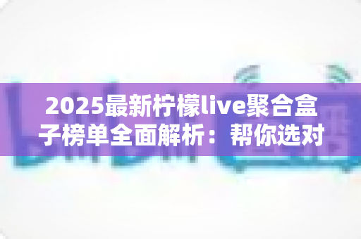 2025最新柠檬live聚合盒子榜单全面解析:帮你选对聚合工具,看直播更省心 2025最新柠檬live聚合盒子榜单全面解析:帮你选对聚合工具,看直播更省心