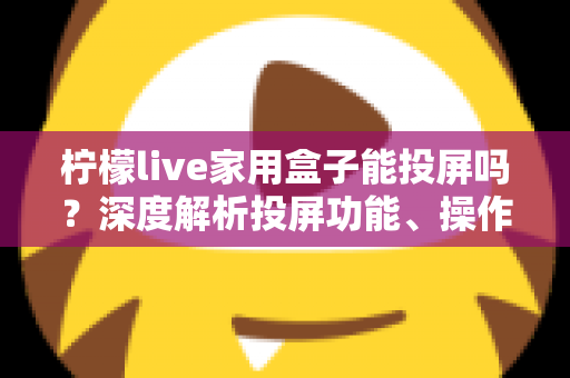 柠檬live家用盒子能投屏吗？深度解析投屏功能、操作步骤与常见问题