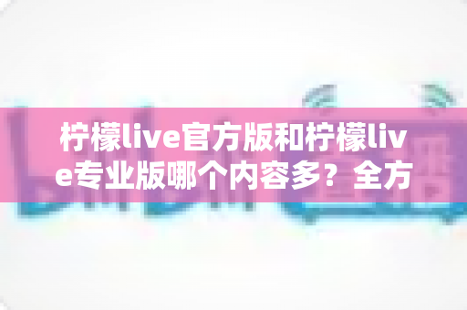 柠檬live官方版和柠檬live专业版哪个内容多?全方位深度对比解析与选择指南 柠檬live官方版和柠檬live专业版哪个内容多?全方位深度对比解析与选择指南