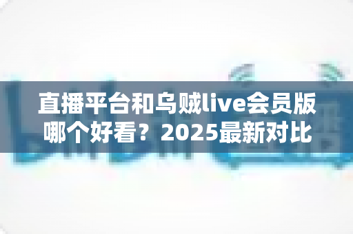 直播平台和乌贼live会员版哪个好看?2025最新对比评测与选择指南 直播平台和乌贼live会员版哪个好看?2025最新对比评测与选择指南