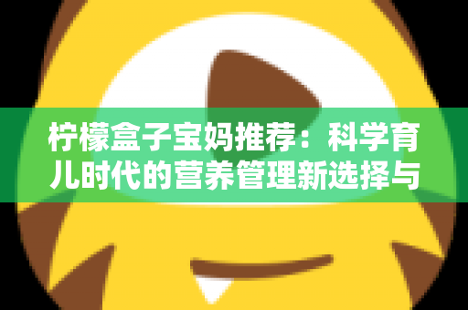 柠檬盒子宝妈推荐：科学育儿时代的营养管理新选择与真实体验全解析