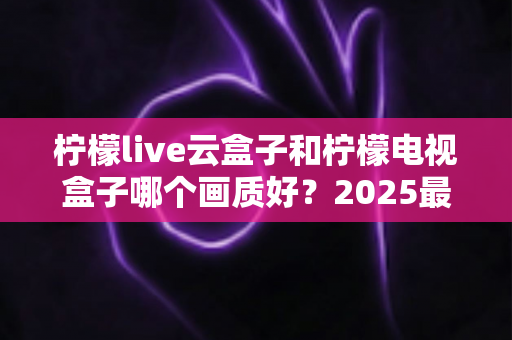 柠檬live云盒子和柠檬电视盒子哪个画质好?2025最新选购对比指南全解析 柠檬live云盒子和柠檬电视盒子哪个画质好?2025最新选购对比指南全解析