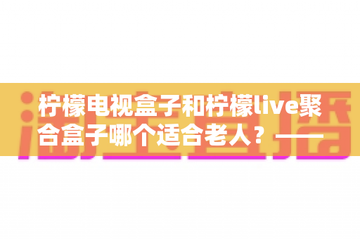 柠檬电视盒子和柠檬live聚合盒子哪个适合老人?——为家中长辈选购电视盒子的终极指南 柠檬电视盒子和柠檬live聚合盒子哪个适合老人?——为家中长辈选购电视盒子的终极指南