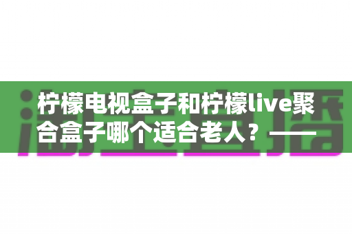 柠檬电视盒子和柠檬live聚合盒子哪个适合老人?——为家中长辈选购电视盒子的终极指南 柠檬电视盒子和柠檬live聚合盒子哪个适合老人?——为家中长辈选购电视盒子的终极指南