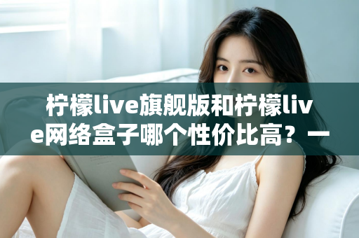 柠檬live旗舰版和柠檬live网络盒子哪个性价比高？一篇讲透的深度对比评测指南