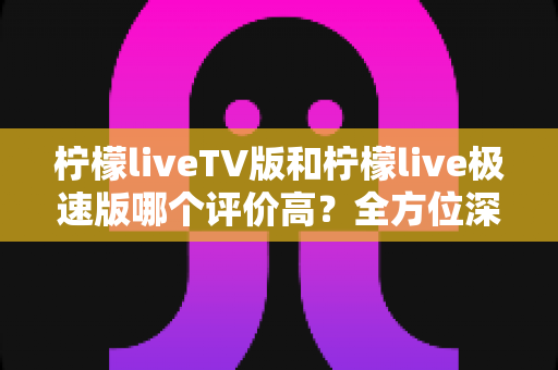 柠檬liveTV版和柠檬live极速版哪个评价高？全方位深度对比评测，助你一次选对不踩坑