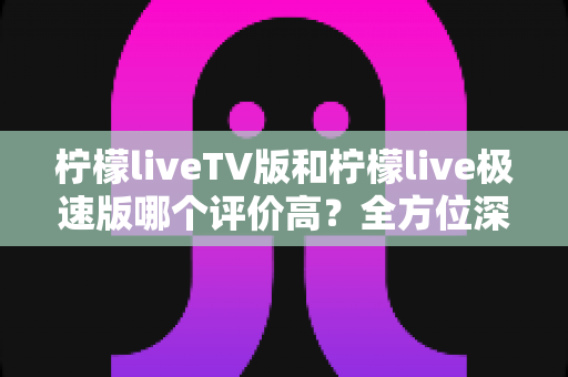 柠檬liveTV版和柠檬live极速版哪个评价高？全方位深度对比评测，助你一次选对不踩坑