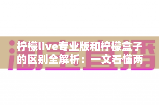柠檬live专业版和柠檬盒子的区别全解析：一文看懂两大直播工具，选对不踩坑